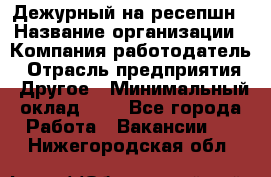 Дежурный на ресепшн › Название организации ­ Компания-работодатель › Отрасль предприятия ­ Другое › Минимальный оклад ­ 1 - Все города Работа » Вакансии   . Нижегородская обл.